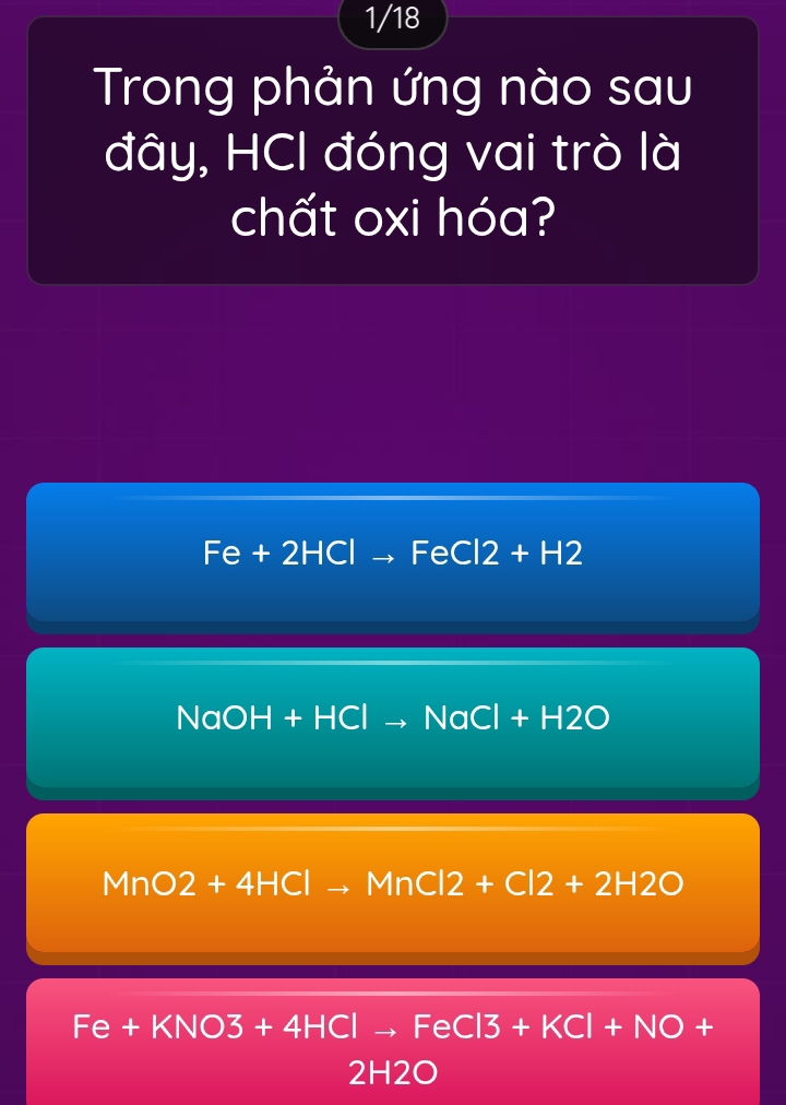 1/18
Trong phản ứng nào sau
đây, HCl đóng vai trò là
chất oxi hóa?
Fe+2HClto FeCl2+H2
NaOH+HClto NaCl+H2O
MnO2+4HClto MnCl2+Cl2+2H2O
Fe+KNO3+4HClto FeCl3+KCl+NO+
2H2O