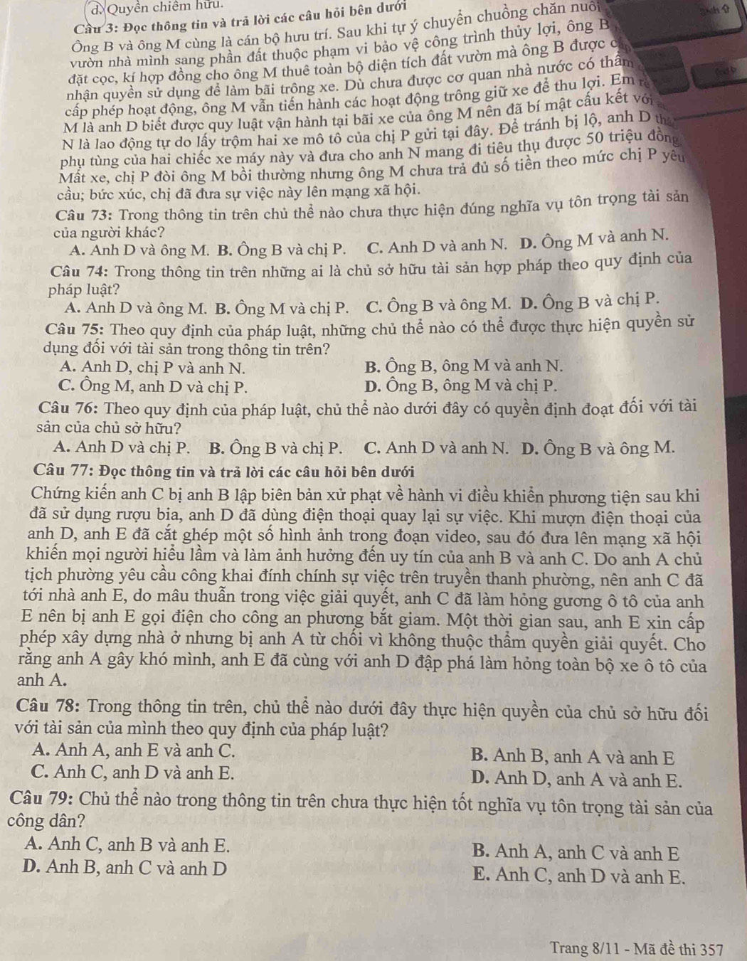 Quyền chiêm hữu
Cầu 3: Đọc thông tin và trả lời các câu hỏi bên dưới
Ông B và ông M cùng là cán bộ hưu trí. Sau khi tự ý chuyển chuồng chăn nuồi 3h 
vườn nhà mình sang phần đất thuộc phạm vi bảo vệ công trình thủy lợi, ông B
đặt cọc, kí hợp đồng cho ông M thuê toàn bộ diện tích đất vườn mà ông B được ở
fnd b
nhận quyền sử dụng để làm bãi trông xe. Dù chưa được cơ quan nhà nước có thẩm
cấp phép hoạt động, ông M vẫn tiến hành các hoạt động trông giữ xe để thu lợi. Em rà
M là anh D biết được quy luật vận hành tại bãi xe của ông M nên đã bí mật cấu kết với
N là lao động tự do lấy trộm hai xe mô tô của chị P gửi tại đây. Để tránh bị lộ, anh D th
phụ tùng của hai chiếc xe máy này và đưa cho anh N mang đi tiêu thụ được 50 triệu đồng
Mất xe, chị P đòi ông M bồi thường nhưng ông M chưa tra đủ số tiên theo mức chị P yêu
cầu; bức xúc, chị đã đưa sự việc này lên mạng xã hội.
Câu 73: Trong thông tin trên chủ thể nào chưa thực hiện đúng nghĩa vụ tôn trọng tài sản
của người khác?
A. Anh D và ông M. B. Ông B và chị P. . C. Anh D và anh N. D. Ông M và anh N.
Câu 74: Trong thông tin trên những ai là chủ sở hữu tài sản hợp pháp theo quy định của
pháp luật?
A. Anh D và ông M. B. Ông M và chị P. C. Ông B và ông M. D. Ông B và chị P.
Câu 75: Theo quy định của pháp luật, những chủ thể nào có thể được thực hiện quyền sử
dụng đối với tài sản trong thông tin trên?
A. Anh D, chị P và anh N. B. Ông B, ông M và anh N.
C. Ông M, anh D và chị P. D. Ông B, ông M và chị P.
Câu 76: Theo quy định của pháp luật, chủ thể nào dưới đây có quyền định đoạt đối với tài
sản của chủ sở hữu?
A. Anh D và chị P. B. Ông B và chị P. C. Anh D và anh N. D. Ông B và ông M.
Câu 77: Đọc thông tin và trả lời các câu hỏi bên dưới
Chứng kiến anh C bị anh B lập biên bản xử phạt về hành vi điều khiển phương tiện sau khi
đã sử dụng rượu bia, anh D đã dùng điện thoại quay lại sự việc. Khi mượn điện thoại của
anh D, anh E đã cắt ghép một số hình ảnh trong đoạn video, sau đó đưa lên mạng xã hội
khiến mọi người hiểu lầm và làm ảnh hưởng đến uy tín của anh B và anh C. Do anh A chủ
tịch phường yêu cầu công khai đính chính sự việc trên truyền thanh phường, nên anh C đã
tới nhà anh E, do mâu thuẫn trong việc giải quyết, anh C đã làm hỏng gương ô tô của anh
E nên bị anh E gọi điện cho công an phương bắt giam. Một thời gian sau, anh E xin cấp
phép xây dựng nhà ở nhưng bị anh A từ chối vì không thuộc thầm quyền giải quyết. Cho
rằng anh A gây khó mình, anh E đã cùng với anh D đập phá làm hỏng toàn bộ xe ô tô của
anh A.
Câu 78: Trong thông tin trên, chủ thể nào dưới đây thực hiện quyền của chủ sở hữu đối
với tài sản của mình theo quy định của pháp luật?
A. Anh A, anh E và anh C. B. Anh B, anh A và anh E
C. Anh C, anh D và anh E. D. Anh D, anh A và anh E.
Câu 79: Chủ thể nào trong thông tin trên chưa thực hiện tốt nghĩa vụ tôn trọng tài sản của
công dân?
A. Anh C, anh B và anh E. B. Anh A, anh C và anh E
D. Anh B, anh C và anh D E. Anh C, anh D và anh E.
Trang 8/11 - Mã đề thi 357