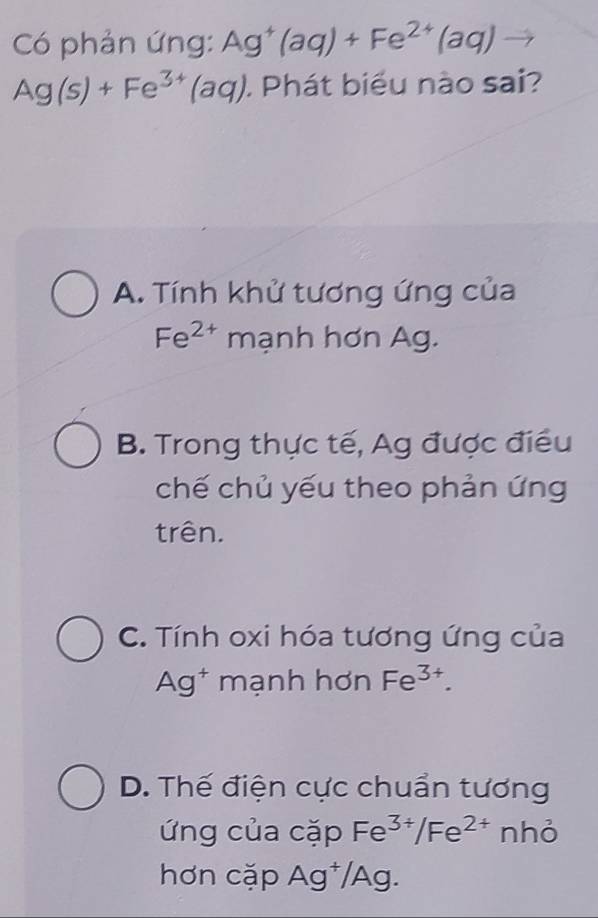 Có phản ứng: Ag^+(aq)+Fe^(2+)(aq)
Ag(s)+Fe^(3+)(aq). Phát biểu nào sai?
A. Tính khử tương ứng của
Fe^(2+) mạnh hơn Ag.
B. Trong thực tế, Ag được điều
chế chủ yếu theo phản ứng
trên.
C. Tính oxi hóa tương ứng của
Ag^+ mạnh hơn Fe^(3+).
D. Thế điện cực chuẩn tương
ứng của cặp Fe^(3+)/Fe^(2+) nhỏ
hơn cặp Ag^+/A Ag.