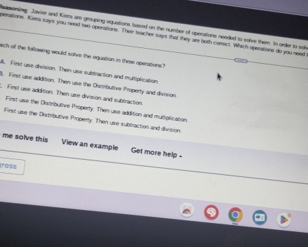 easoning Javier and Kiera are grouping equations based on the number of operations needed to solve them. In order to sol
perations. Kiera says you need two operations. Their teacher says that they are both correct. Which operations do you need
ich of the following would solve the equation in three operations?
A. First use division. Then use subtraction and multiplication.
8. First use addition. Then use the Distributive Property and division.
First use addition. Then use division and subtraction
First use the Distributive Property. Then use addition and multiplication.
First use the Distributive Property. Then use subtraction and division.
me solve this View an example Get more help
ress