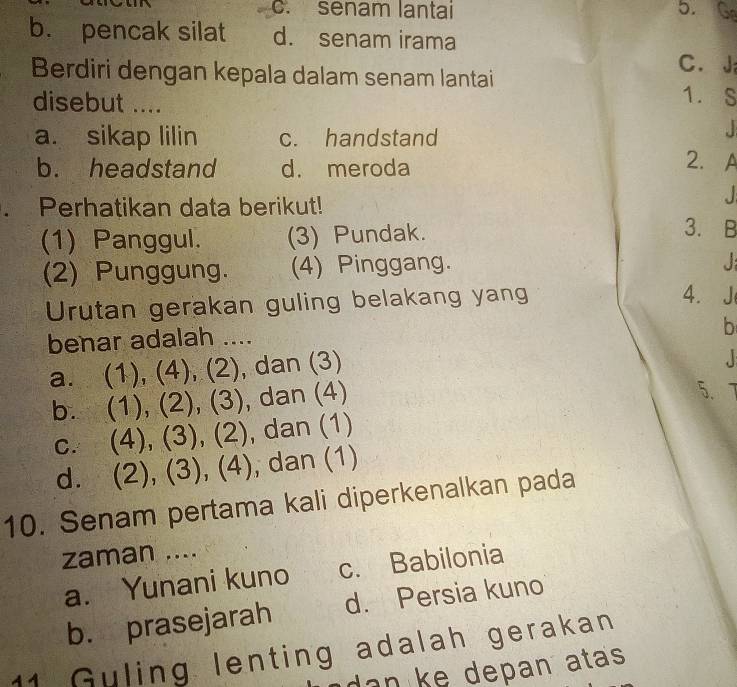 c. senam lantai 5. Ge
b. pencak silat d. senam irama
C. J
Berdiri dengan kepala dalam senam lantai 1. S
disebut ....
a. sikap lilin c. handstand

b. headstand d. meroda
2. A

Perhatikan data berikut! 3. B
(1) Panggul. (3) Pundak.
(2) Punggung. (4) Pinggang.
J 
Urutan gerakan guling belakang yang
4. J
benar adalah ....
b
a. (1), (4), (2), dan (3)
b. (1), (2), (3), dan (4)
5.
c. (4), (3), (2), , dan (1)
d. (2), (3), (4) , dan (1)
10. Senam pertama kali diperkenalkan pada
zaman ....
a. Yunani kuno c. Babilonia
b. prasejarah d. Persia kuno
11 Guling lenting adalah gerakan
d an ke depan atas