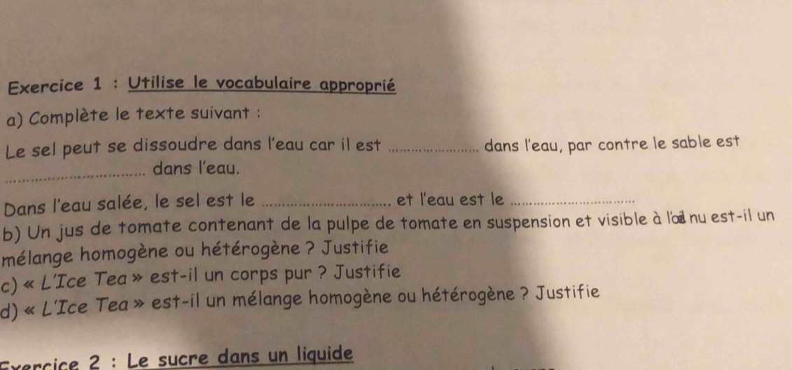 Utilise le vocabulaire approprié 
a) Complète le texte suivant : 
Le sel peut se dissoudre dans l'eau car il est _dans l'eau, par contre le sable est 
_dans l'eau. 
Dans l'eau salée, le sel est le _et l'eau est le_ 
b) Un jus de tomate contenant de la pulpe de tomate en suspension et visible à lœ nu est-il un 
mélange homogène ou hétérogène ? Justifie 
c) « L’Ice Tea » est-il un corps pur ? Justifie 
d) « L'Ice Tea » est-il un mélange homogène ou hétérogène ? Justifie 
Exérçiçe 2 : Le sucre dans un liquide