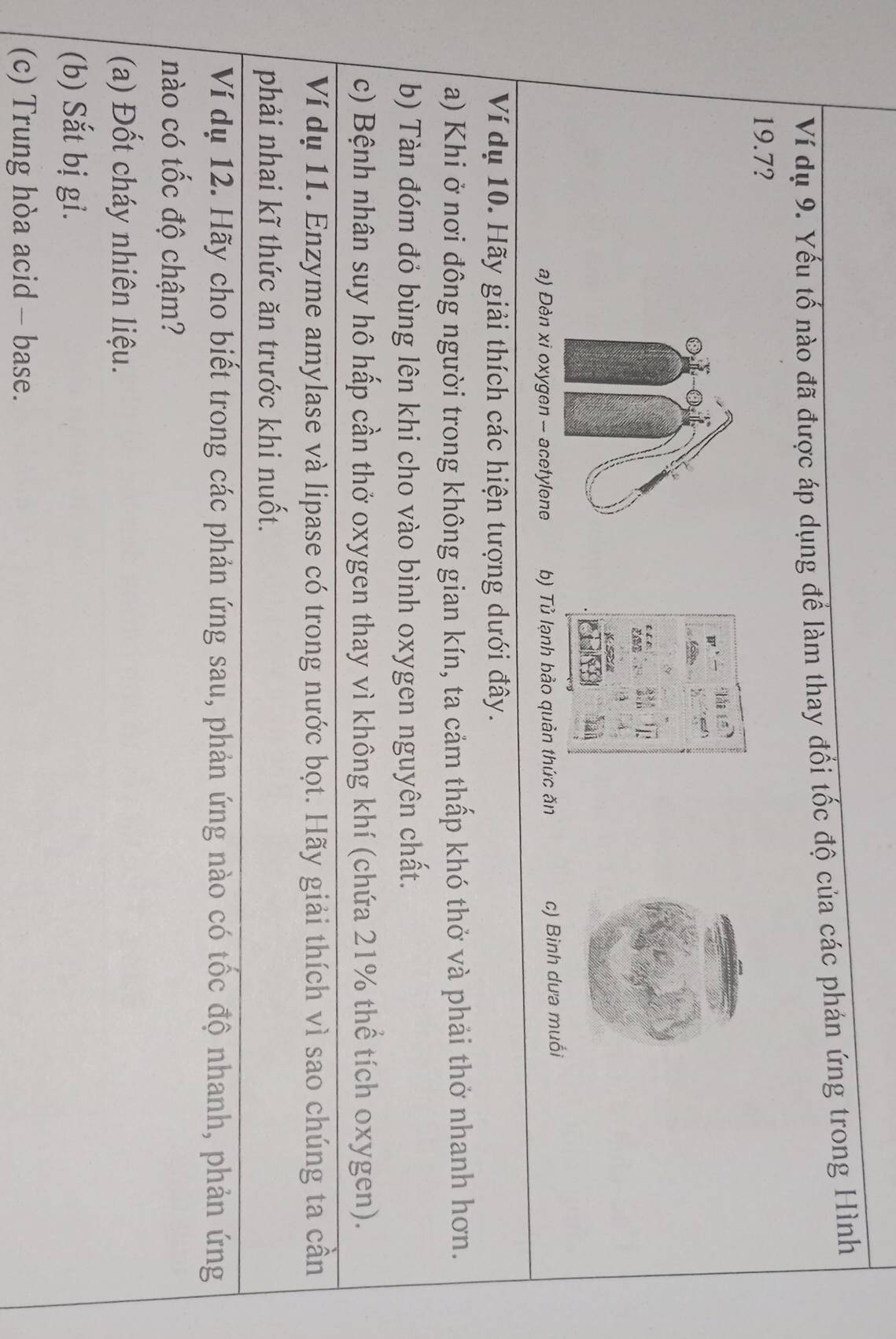 Ví dụ 9. Yếu tố nào đã được áp dụng để làm thay đổi tốc độ của các phán ứng trong Hình
19.7?
th 
S
a) Đèn xi oxygen - acetylene b) Tủ lạnh bảo quản thức ăn c) Bình dưa muồi
Ví dụ 10. Hãy giải thích các hiện tượng dưới đây.
a) Khi ở nơi đông người trong không gian kín, ta cảm thấp khó thở và phải thở nhanh hơn.
b) Tàn đóm đỏ bùng lên khi cho vào bình oxygen nguyên chất.
c) Bệnh nhân suy hô hấp cần thở oxygen thay vì không khí (chứa 21% thể tích oxygen).
Ví dụ 11. Enzyme amylase và lipase có trong nước bọt. Hãy giải thích vì sao chúng ta cần
phải nhai kĩ thức ăn trước khi nuốt.
Ví dụ 12. Hãy cho biết trong các phản ứng sau, phản ứng nào có tốc độ nhanh, phản ứng
nào có tốc độ chậm?
(a) Đốt cháy nhiên liệu.
(b) Sắt bị gi.
(c) Trung hòa acid - base.