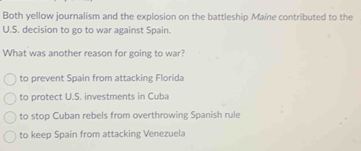 Both yellow journalism and the explosion on the battleship Maine contributed to the
U.S. decision to go to war against Spain.
What was another reason for going to war?
to prevent Spain from attacking Florida
to protect U.S. investments in Cuba
to stop Cuban rebels from overthrowing Spanish rule
to keep Spain from attacking Venezuela