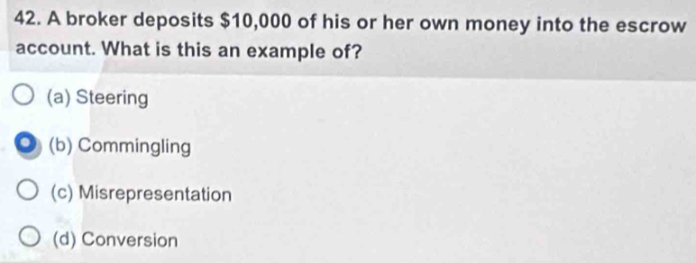 A broker deposits $10,000 of his or her own money into the escrow
account. What is this an example of?
(a) Steering
(b) Commingling
(c) Misrepresentation
(d) Conversion