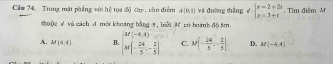 Trong mặt phẳng với hệ tọa độ Oxy , cho điểm A(0;1) và đường thẳng d:beginarrayl x=2+2t y=3+tendarray.. Tìm điểm M
thuộc đ và cách A một khoảng bằng 5 , biết Mỹ có hoành độ âm.
A. M(4;4). B. beginarrayl M(-4,4) M(- 24/5 ;- 2/5 )endarray. C. M(- 24/5 ;- 2/5 ). D. M(-4;4).