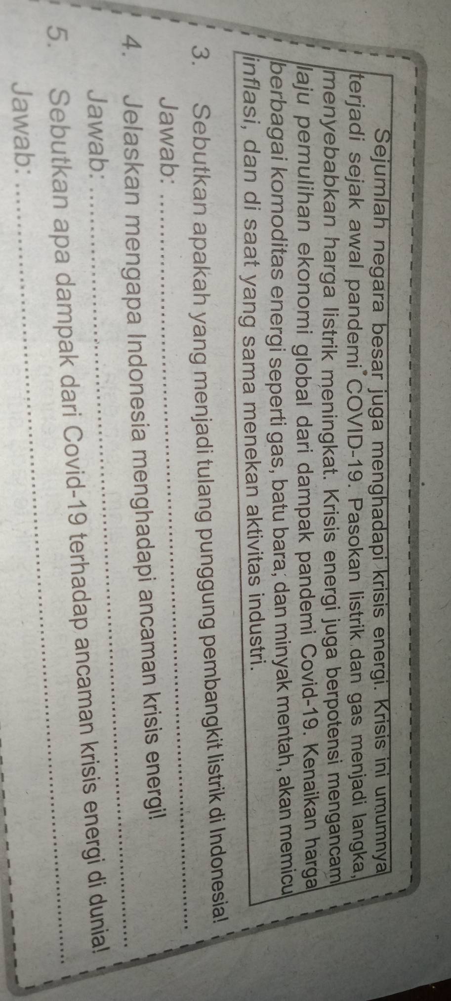 Sejumlah negara besar juga menghadapi krisis energi. Krisis ini umumnya 
terjadi sejak awal pandemi COVID-19. Pasokan listrik dan gas menjadi langka, 
menyebabkan harga listrik meningkat. Krisis energi juga berpotensi mengancam 
laju pemulihan ekonomi global dari dampak pandemi Covid-19. Kenaikan harga 
berbagai komoditas energi seperti gas, batu bara; dan minyak mentah, akan memicu 
inflasi, dan di saat yang sama menekan aktivitas industri. 
3. Sebutkan apakah yang menjadi tulang punggung pembangkit listrik di Indonesia! 
Jawab: 
_ 
_ 
4. Jelaskan mengapa Indonesia menghadapi ancaman krisis energi! 
Jawab: 
5. Sebutkan apa dampak dari Covid-19 terhadap ancaman krisis energi di dunia! 
Jawab: 
_