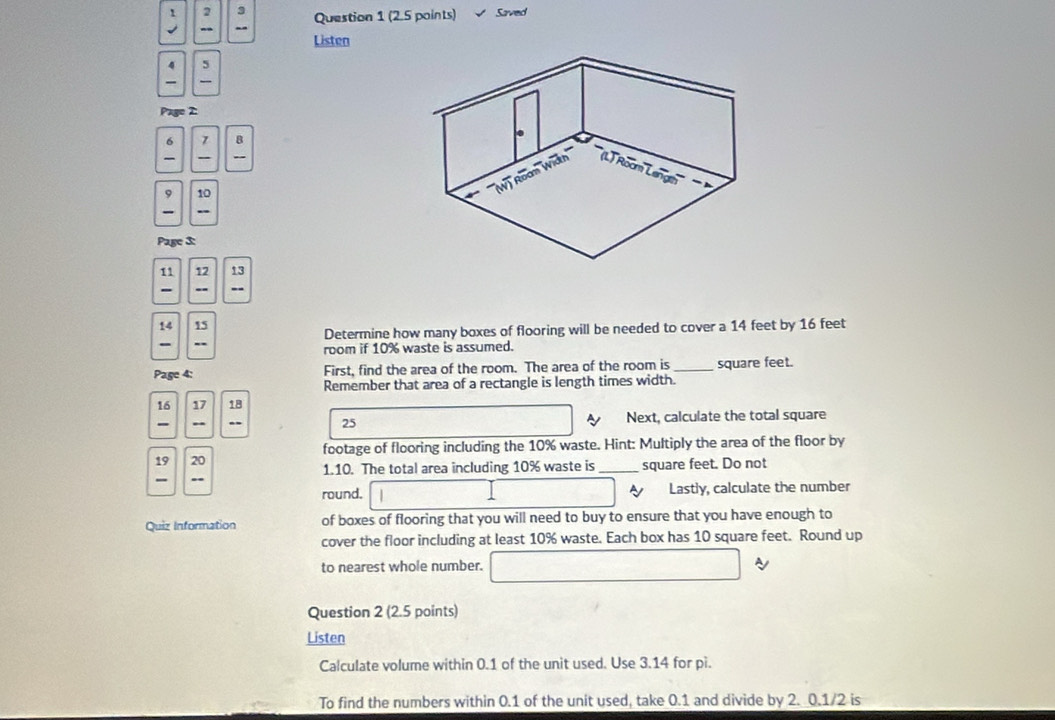 2 3 
- -- Question 1 (2.5 points) Saved 
Listen 
5 

Pag 
6 1 B 
- 
9 10
Page 3:
11 12 13
- -- --
14 15
Determine how many boxes of flooring will be needed to cover a 14 feet by 16 feet
room if 10% waste is assumed. 
Page 4: First, find the area of the room. The area of the room is _ square feet. 
Remember that area of a rectangle is length times width.
16 17 18
- - Next, calculate the total square
25
footage of flooring including the 10% waste. Hint: Multiply the area of the floor by
19 20 1.10. The total area including 10% waste is_ square feet. Do not 
` 
round. Lastly, calculate the number 
Quiz Information of boxes of flooring that you will need to buy to ensure that you have enough to 
cover the floor including at least 10% waste. Each box has 10 square feet. Round up 
to nearest whole number. A 
Question 2 (2.5 points) 
Listen 
Calculate volume within 0.1 of the unit used. Use 3.14 for pi. 
To find the numbers within 0.1 of the unit used, take 0.1 and divide by 2. 0.1/2 is