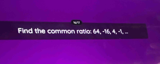 16/17 
Find the common ratio: 64, -16, 4, -1, ...