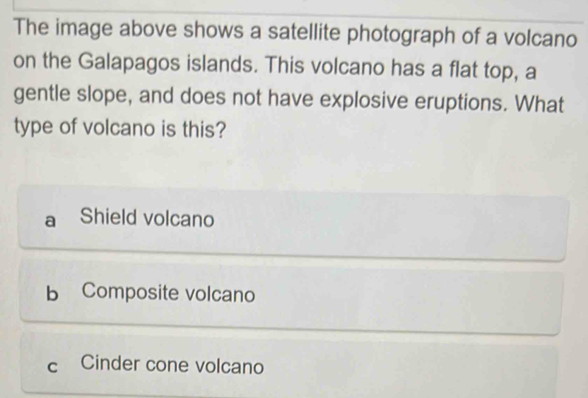 The image above shows a satellite photograph of a volcano
on the Galapagos islands. This volcano has a flat top, a
gentle slope, and does not have explosive eruptions. What
type of volcano is this?
a Shield volcano
b Composite volcano
C Cinder cone volcano