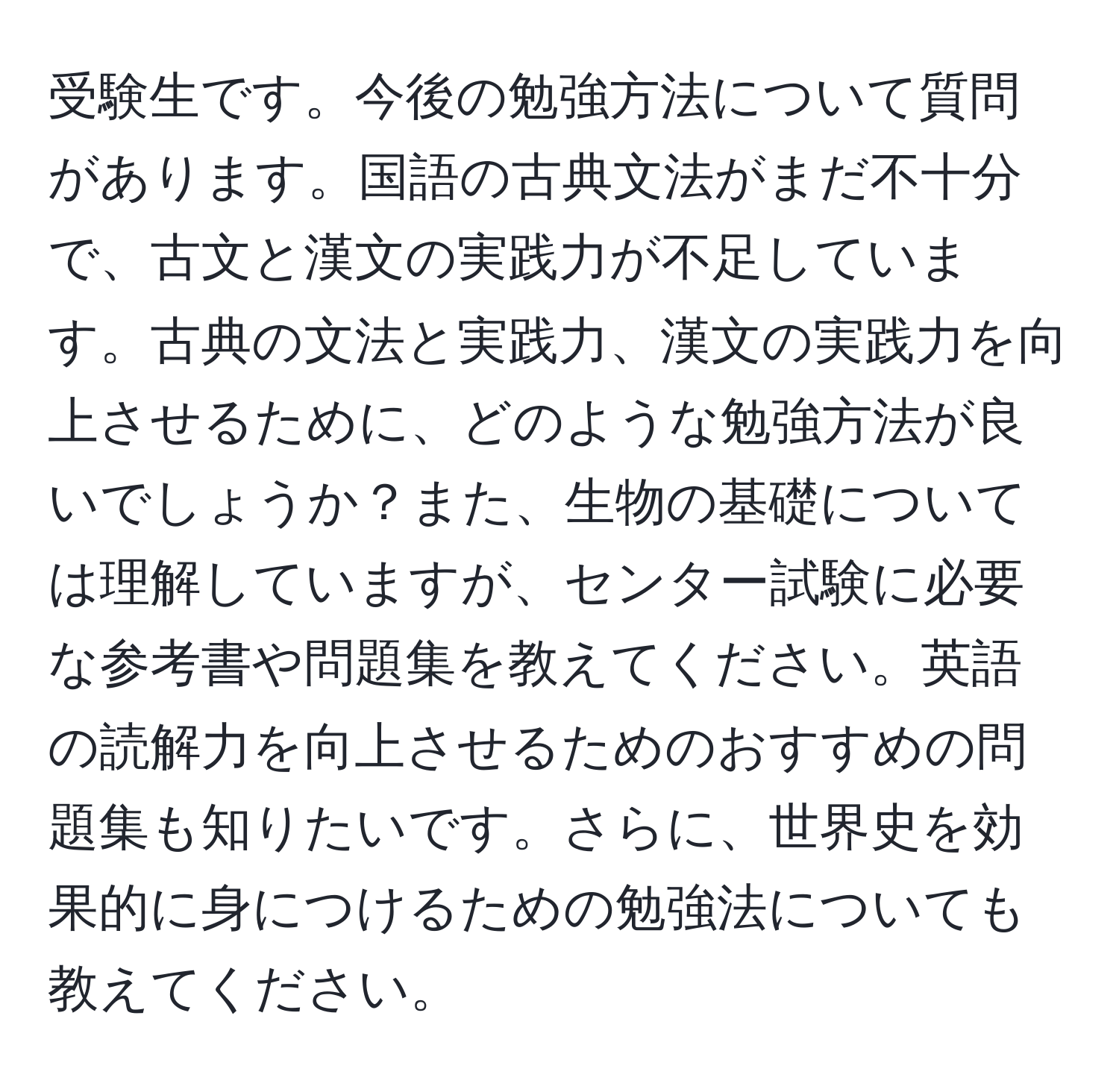 受験生です。今後の勉強方法について質問があります。国語の古典文法がまだ不十分で、古文と漢文の実践力が不足しています。古典の文法と実践力、漢文の実践力を向上させるために、どのような勉強方法が良いでしょうか？また、生物の基礎については理解していますが、センター試験に必要な参考書や問題集を教えてください。英語の読解力を向上させるためのおすすめの問題集も知りたいです。さらに、世界史を効果的に身につけるための勉強法についても教えてください。