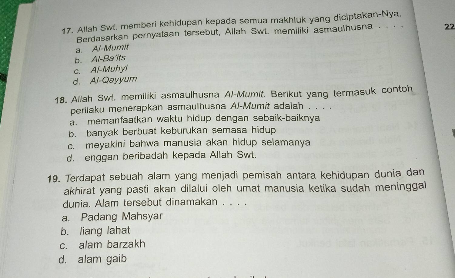 Allah Swt. memberi kehidupan kepada semua makhluk yang diciptakan-Nya.
Berdasarkan pernyataan tersebut, Allah Swt. memiliki asmaulhusna . . . .
a. Al-Mumit 22
b. Al-Ba’its
c. Al-Muhyi
d. Al-Qayyum
18. Allah Swt. memiliki asmaulhusna Al-Mumit. Berikut yang termasuk contoh
perilaku menerapkan asmaulhusna Al-Mumit adalah . . . .
a. memanfaatkan waktu hidup dengan sebaik-baiknya
b. banyak berbuat keburukan semasa hidup
c. meyakini bahwa manusia akan hidup selamanya
d. enggan beribadah kepada Allah Swt.
19. Terdapat sebuah alam yang menjadi pemisah antara kehidupan dunia dan
akhirat yang pasti akan dilalui oleh umat manusia ketika sudah meninggal
dunia. Alam tersebut dinamakan . . . .
a. Padang Mahsyar
b. liang lahat
c. alam barzakh
d. alam gaib