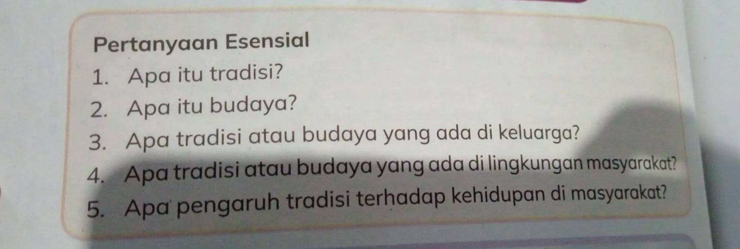 Pertanyaan Esensial 
1. Apa itu tradisi? 
2. Apa itu budaya? 
3. Apa tradisi atau budaya yang ada di keluarga? 
4. Apa tradisi atau budaya yang ada di lingkungan masyarakat? 
5. Apa pengaruh tradisi terhadap kehidupan di masyarakat?