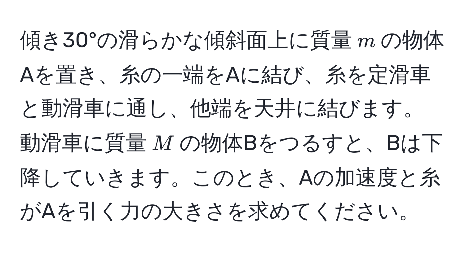 傾き30°の滑らかな傾斜面上に質量$m$の物体Aを置き、糸の一端をAに結び、糸を定滑車と動滑車に通し、他端を天井に結びます。動滑車に質量$M$の物体Bをつるすと、Bは下降していきます。このとき、Aの加速度と糸がAを引く力の大きさを求めてください。