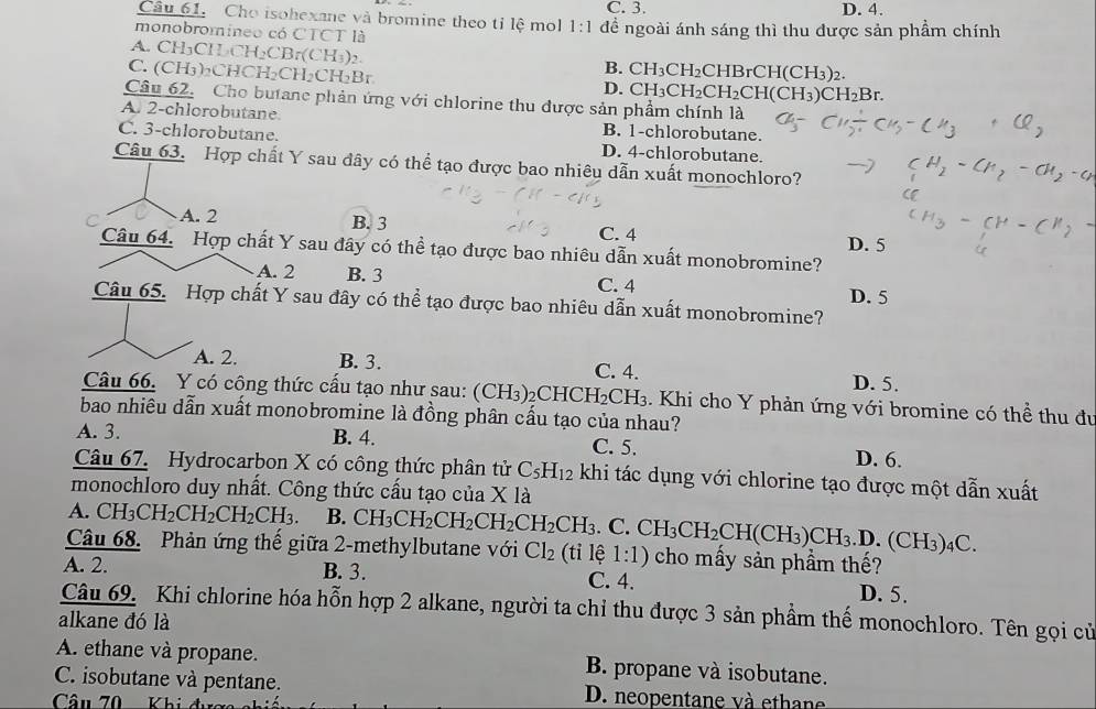 Cho isohexane và bromine theo tỉ lệ mol 1:1 C. 3. D. 4.
monobromineo có CTCT là đề ngoài ánh sáng thì thu được sản phầm chính
A. CH₃CHCH₂CBr(CH₃)₂
C. (CH₃)₂CHCH₂CH₂CH₂Br
B. CH_3CH_2 CHBrCH(CH_3) 2
D. CH_3CH_2CH_2CH(CH_3)CH_2B.
Câu 62. Cho butane phản ứng với chlorine thu được sản phẩm chính là
A. 2-chlorobutane. B. 1-chlorobutane.
C. 3-chlorobutane. D. 4-chlorobutane.
Câu 63. Hợp chất Y sau đây có thể tạo được bao nhiêu dẫn xuất monochloro?
C A. 2 B. 3 C. 4
Câu 64. Hợp chất Y sau đây có thể tạo được bao nhiêu dẫn xuất monobromine? D. 5
A. 2 B. 3 C. 4
D. 5
Câu 65. Hợp chất Y sau đây có thể tạo được bao nhiêu dẫn xuất monobromine?
A. 2. B. 3. C. 4. D. 5.
Câu 66. Y có công thức cấu tạo như sau: (CH_3) 2CH IC H_2CH_3 3. Khi cho Y phản ứng với bromine có thể thu đu
bao nhiêu dẫn xuất monobromine là đồng phân cấu tạo của nhau?
A. 3. B. 4. C. 5. D. 6.
Câu 67. Hydrocarbon X có công thức phân tử C_5H_12 khi tác dụng với chlorine tạo được một dẫn xuất
monochloro duy nhất. Công thức cấu tạo của X 1 à
A. ( CH_3CH_2CH_2CH_2CH_3. B. CH_3CH_2CH_2CH_2CH_2CH_3. C
Câu 68. Phản ứng thế giữa 2-methylbutane với Cl_2 (tỉ lệ 1:1) CH_3CH_2CH(CH_3)CH_3.D.(CH_3)_4C. cho mấy sản phầm thế?
A. 2. B. 3. C. 4. D. 5.
Câu 69. Khi chlorine hóa hỗn hợp 2 alkane, người ta chỉ thu được 3 sản phẩm thế monochloro. Tên gọi củ
alkane đó là
A. ethane và propane. B propane và isobutane.
C. isobutane và pentane. D. neopentane và ethane
Câu 70  Khi đưc