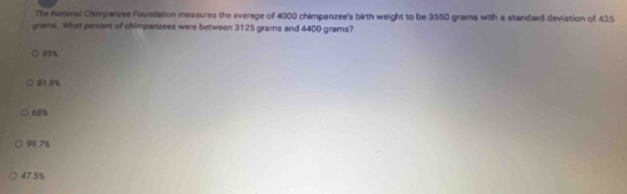 The National Chimpanzee Foundation measures the average of 4000 chimpanzee's birth weight to be 3550 grams with a standard deviation of 425
grams. What percent of chimpanzees were between 3125 grams and 4400 grams?
95%
81.5%
68%
99.7%
47.5%