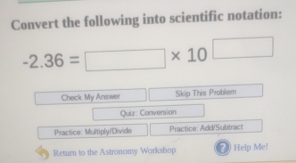 Convert the following into scientific notation:
-2.36=□ * 10^(□)
Check My Answer Skip This Problem 
Quiz: Conversion 
Practice: Multiply/Divide Practice: Add/Subtract 
Return to the Astronomy Workshop () Help Me!