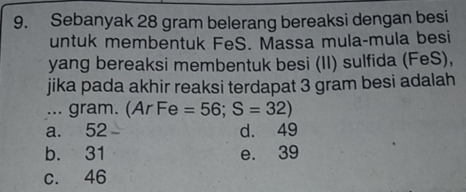 Sebanyak 28 gram belerang bereaksi dengan besi
untuk membentuk FeS. Massa mula-mula besi
yang bereaksi membentuk besi (II) sulfida (FeS),
jika pada akhir reaksi terdapat 3 gram besi adalah
... gram. (Ar Fe =56; S=32)
a. 52 d. 49
b. 31 e. 39
c. 46