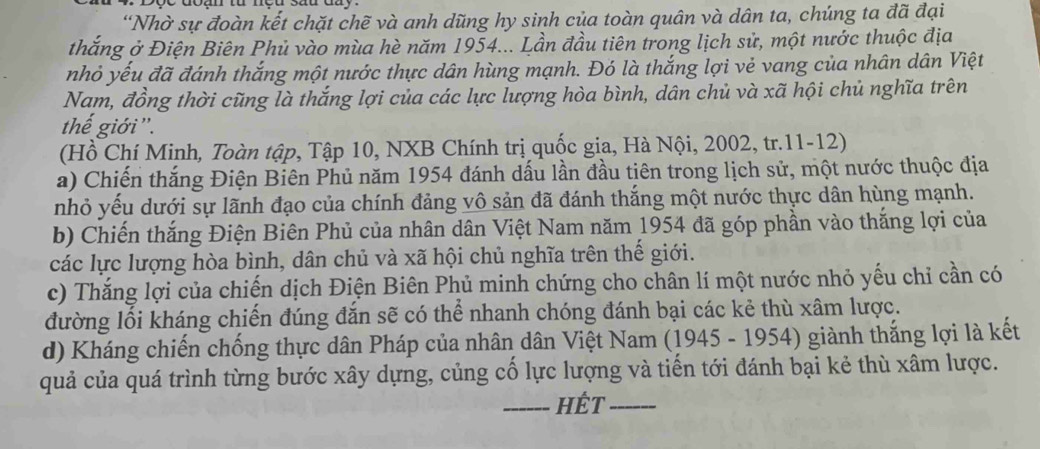 “Nhờ sự đoàn kết chặt chẽ và anh dũng hy sinh của toàn quân và dân ta, chúng ta đã đại
thắng ở Điện Biên Phủ vào mùa hè năm 1954... Lần đầu tiên trong lịch sử, một nước thuộc địa
nhỏ yếu đã đánh thắng một nước thực dân hùng mạnh. Đó là thắng lợi vẻ vang của nhân dân Việt
Nam, đồng thời cũng là thắng lợi của các lực lượng hòa bình, dân chủ và xã hội chủ nghĩa trên
thế giới ''.
(Hồ Chí Minh, Toàn tập, Tập 10, NXB Chính trị quốc gia, Hà Nội, 2002, tr.11-12)
a) Chiến thắng Điện Biên Phủ năm 1954 đánh dấu lần đầu tiên trong lịch sử, một nước thuộc địa
nhỏ yếu dưới sự lãnh đạo của chính đảng vô sản đã đánh thắng một nước thực dân hùng mạnh.
b) Chiến thắng Điện Biên Phủ của nhân dân Việt Nam năm 1954 đã góp phần vào thắng lợi của
các lực lượng hòa bình, dân chủ và xã hội chủ nghĩa trên thế giới.
c) Thắng lợi của chiến dịch Điện Biên Phủ minh chứng cho chân lí một nước nhỏ yếu chỉ cần có
đường lối kháng chiến đúng đắn sẽ có thể nhanh chóng đánh bại các kẻ thù xâm lược.
d) Kháng chiến chống thực dân Pháp của nhân dân Việt Nam (1945 - 1954) giành thắng lợi là kết
quả của quá trình từng bước xây dựng, củng cố lực lượng và tiến tới đánh bại kẻ thù xâm lược.
_Hết_