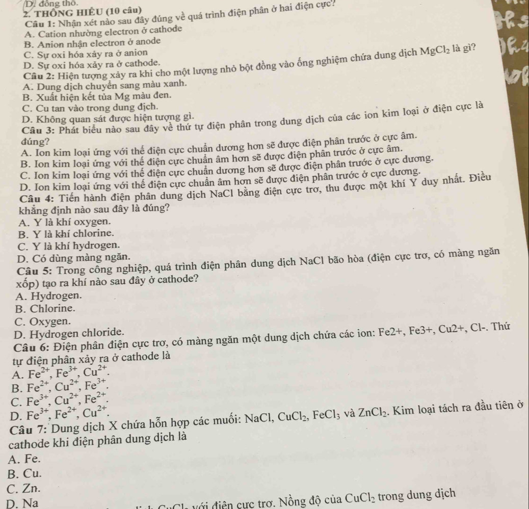 D. đồng thổ.
2. THÔNG HIÊU (10 câu)
Câu 1: Nhận xét nào sau đây đúng về quá trình điện phân ở hai điện cực?
A. Cation nhường electron ở cathode
B. Anion nhận electron ở anode
C. Sự oxi hóa xảy ra ở anion là gì?  
Câu 2: Hiện tượng xảy ra khi cho một lượng nhỏ bột đồng vào ống nghiệm chứa dung dịch MgCl_2
D. Sự oxi hóa xảy ra ở cathode.
A. Dung dịch chuyển sang màu xanh.
B. Xuất hiện kết tủa Mg màu đen.
C. Cu tan vào trong dung địch.
D. Không quan sát được hiện tượng gì.
Cầu 3: Phát biểu nào sau đây về thứ tự điện phân trong dung dịch của các ion kim loại ở điện cực là
dúng?
A. Ion kim loại ứng với thế điện cực chuẩn dương hơn sẽ được điện phân trước ở cực âm.
B. Ion kim loại ứng với thể điện cực chuẩn âm hơn sẽ được điện phân trước ở cực âm.
C. Ion kim loại ứng với thế điện cực chuẩn dương hơn sẽ được điện phân trước ở cực dương.
D. Ion kim loại ứng với thế điện cực chuẩn âm hơn sẽ được điện phần trước ở cực dương.
Câu 4: Tiến hành điện phân dung dịch NaCl bằng điện cực trơ, thu được một khí Y duy nhất. Điều
khẳng định nào sau đây là đúng?
A. Y là khí oxygen.
B. Y là khí chlorine.
C. Y là khí hydrogen.
D. Có dùng màng ngăn.
Câu 5: Trong công nghiệp, quá trình điện phân dung dịch NaCl bão hòa (điện cực trơ, có màng ngăn
xốp) tạo ra khí nào sau đây ở cathode?
A. Hydrogen.
B. Chlorine.
C. Oxygen.
D. Hydrogen chloride.
Câu 6: Điện phân điện cực trơ, có màng ngăn một dung dịch chứa các ion: Fe2+, Fe3+, Cu2+, Cl-. Thứ
tự điện phân xảy ra ở cathode là
A. Fe^(2+),Fe^(3+),Cu^(2+).
B. Fe^(2+),Cu^(2+),Fe^(3+).
C. Fe^(3+),Cu^(2+),Fe^(2+).
D. Fe^(3+),Fe^(2+),Cu^(2+). ZnCl_2. Kim loại tách ra đầu tiên ở
Câu 7: Dung dịch X chứa hỗn hợp các muối: NaCl, CuCl_2, .FeCl_3 và
cathode khi điện phân dung dịch là
A. Fe.
B. Cu.
C. Zn.
D. Na
với điện cực trơ. Nồng độ của CuCl_2 trong dung dịch