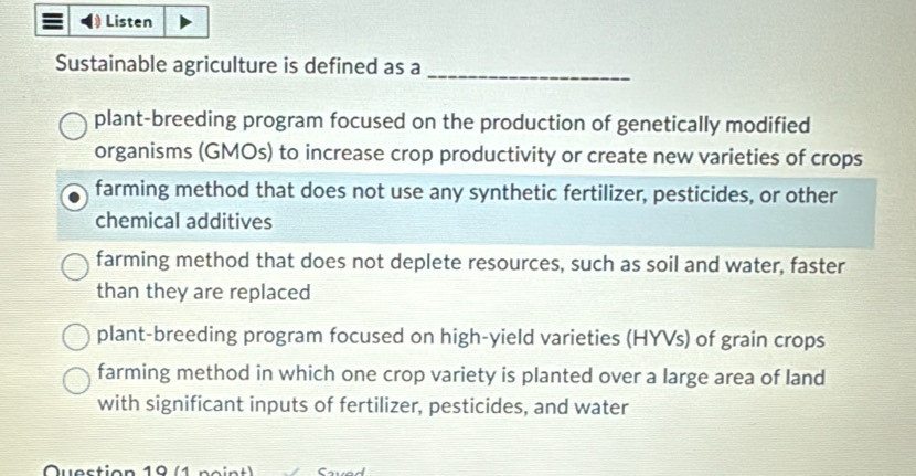 Listen
Sustainable agriculture is defined as a
_
plant-breeding program focused on the production of genetically modified
organisms (GMOs) to increase crop productivity or create new varieties of crops
farming method that does not use any synthetic fertilizer, pesticides, or other
chemical additives
farming method that does not deplete resources, such as soil and water, faster
than they are replaced
plant-breeding program focused on high-yield varieties (HYVs) of grain crops
farming method in which one crop variety is planted over a large area of land
with significant inputs of fertilizer, pesticides, and water
Que stion 1 ne n t