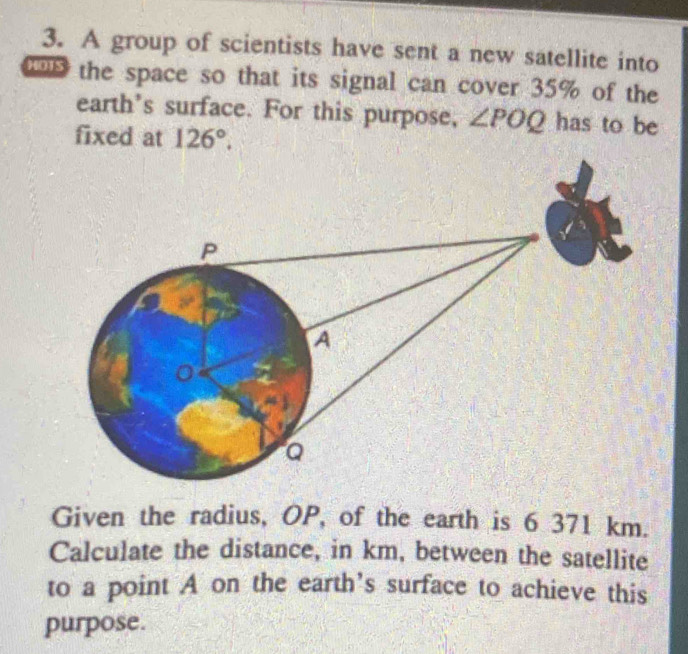 A group of scientists have sent a new satellite into 
the space so that its signal can cover 35% of the 
earth's surface. For this purpose, ∠ POQ has to be 
fixed at 126°. 
Given the radius, OP, of the earth is 6 371 km. 
Calculate the distance, in km, between the satellite 
to a point A on the earth's surface to achieve this 
purpose.