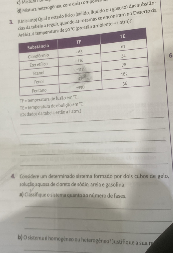 Mistura non
d) Mistura heterogênea, com dois componel
3. (Unicamp) Qual o estado físico (sólido, líquido ou gasoso) das substân-
abela a seguir, quando as mesmas se encontram no Deserto da
o ambiente =1atm)
6
TF = temperatura de fusão 
TE = temperatura de ebulição em°C.
_
(Os dados da tabela estão a 1 atm.)
_
_
_
_
4. Considere um determinado sistema formado por dois cubos de gelo,
solução aquosa de cloreto de sódio, areia e gasolina.
a) Classifique o sistema quanto ao número de fases.
_
_
_
b) O sistema é homogêneo ou heterogêneo? Justifique a sua re
_