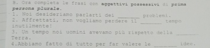 Ora completa le frasí con aggettivi possessivi di prima 
persona plurale. 
1. Noi desideriamo parlarti dei _problemi. 
2. Affrettati, non vogliamo perdere il _tempo 
inutilmente! 
3. Un tempo noi uomini avevamo più rispetto della_ 
Terra. 
4.Abbíamo fatto di tutto per far valere le _idee.