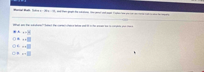 Mental Math Solve x-20 -1 , and then graph the solutions. Use pencil and paper. Explain how you can use mental math to solve the inequality
What are the solutions? Select the correct choice below and fill in the answer box to complete your choice.
A. x>8
B. x>□
C. x≤ □
D. x