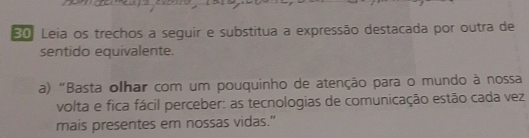 Leia os trechos a seguir e substitua a expressão destacada por outra de 
sentido equivalente. 
a) "Basta olhar com um pouquinho de atenção para o mundo à nossa 
volta e fica fácil perceber: as tecnologias de comunicação estão cada vez 
mais presentes em nossas vidas.”