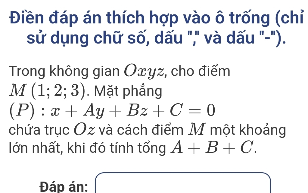 Điền đáp án thích hợp vào ô trống (chỉ 
sử dụng chữ số, dấu "," và dấu "-"). 
Trong không gian Oxyz, cho điểm
M(1;2;3). Mặt phẳng
(P):x+Ay+Bz+C=0
chứa trục Oz và cách điểm M một khoảng 
lớn nhất, khi đó tính tổng A+B+C. 
Đáp án: a_1= □ /□  