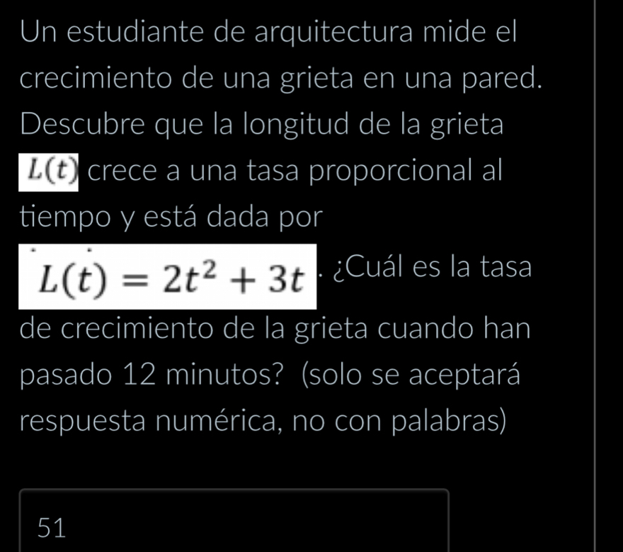 Un estudiante de arquitectura mide el
crecimiento de una grieta en una pared.
Descubre que la longitud de la grieta
overline L(t) crece a una tasa proporcional al
tiempo y está dada por
L(t)=2t^2+3t. ¿Cuál es la tasa
de crecimiento de la grieta cuando han
pasado 12 minutos? (solo se aceptará
respuesta numérica, no con palabras)
51