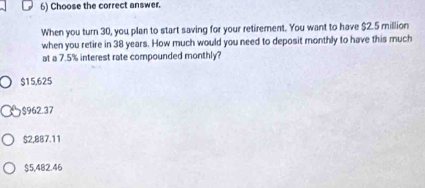 Choose the correct answer.
When you turn 30, you plan to start saving for your retirement. You want to have $2.5 million
when you retire in 38 years. How much would you need to deposit monthly to have this much
at a 7.5% interest rate compounded monthly?
$15.625
$962.37
$2,887.11
$5,482.46