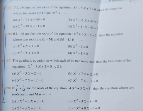 (17) If L M are the two roots of the equation : x^2-5x+7=0 *then the equation
whose two roots are L^2 and M^2 is_
(a) x^2+11x+49=0 (b) x^2-11x+49=0
(c) x^2-49x+11=0 (d) x^2+11x-49=0
(18) If L , M are the two roots of the equation : x^2+5x+6=0 , then the equation
whose two roots are (L-M) and (M-L) is_
(a) x^2+x+1=0 (b) x^2+1=0
(c) x^2-x+1=0 (d) x^2-1=0
(19) The quadratic equation in which each of its two roots more than the two roots of the
equation : x^2-3x+2=0 by 2 is …...
(a) x^2-3x+2=0 (b) x^2+7x+12=0
(c) x^2-7x+12=0 (d) x^2-7x-12=0
(20) If  2/L , 2/M  are the roots of the equation : 4x^2+3x=2 , then the equation whose two
roots are L and M is ·········
(a) 3x^2-8x+3=0 (b) x^2-3x+8=0
(c) x^2-3x-8=0 (d) 3x^2+8x-3=0