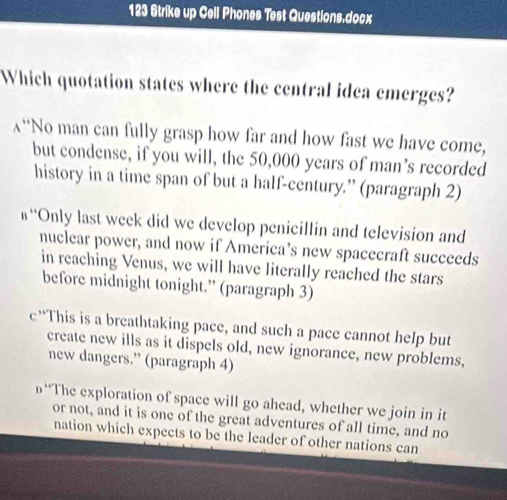 123 Strike up Cell Phones Test Questions.docx
Which quotation states where the central idea emerges?
λ“No man can fully grasp how far and how fast we have come,
but condense, if you will, the 50,000 years of man’s recorded
history in a time span of but a half-century.” (paragraph 2)
в“Only last week did we develop penicillin and television and
nuclear power, and now if America’s new spacecraft succeeds
in reaching Venus, we will have literally reached the stars
before midnight tonight.” (paragraph 3)
c“This is a breathtaking pace, and such a pace cannot help but
create new ills as it dispels old, new ignorance, new problems,
new dangers.” (paragraph 4)
β“The exploration of space will go ahead, whether we join in it
or not, and it is one of the great adventures of all time, and no
nation which expects to be the leader of other nations can