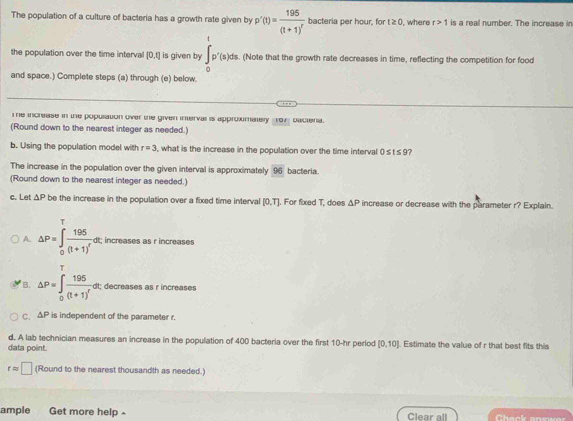 The population of a culture of bacteria has a growth rate given by p'(t)=frac 195(t+1)^r bacteria per hour, for t≥ 0 , where r>1 is a real number. The increase in
the population over the time interval [0,t] is given by ∈t _0^(tp'(s)ds. . (Note that the growth rate decreases in time, reflecting the competition for food
and space.) Complete steps (a) through (e) below.
The increase in the population over the given interval is approximately 167 bacteria.
(Round down to the nearest integer as needed.)
b. Using the population model with r=3 , what is the increase in the population over the time interval 0≤ t≤ 9
The increase in the population over the given interval is approximately 96 bacteria.
(Round down to the nearest integer as needed.)
c. Let △ P be the increase in the population over a fixed time interval [0,T]. For fixed T, does △ P increase or decrease with the parameter r? Explain.
T
A. △ P=∈t _0^+frac 195)(t+1)^r dt; increases as r increases
B. △ P=∈tlimits _0^(Tfrac 195)(t+1)^r dt; decreases as r increases
C. △ P is independent of the parameter r.
d. A lab technician measures an increase in the population of 400 bacteria over the first 10-hr period [0,10]. Estimate the value of r that best fits this
data point.
rapprox □ (Round to the nearest thousandth as needed.)
ample Get more help Clear all Check answe