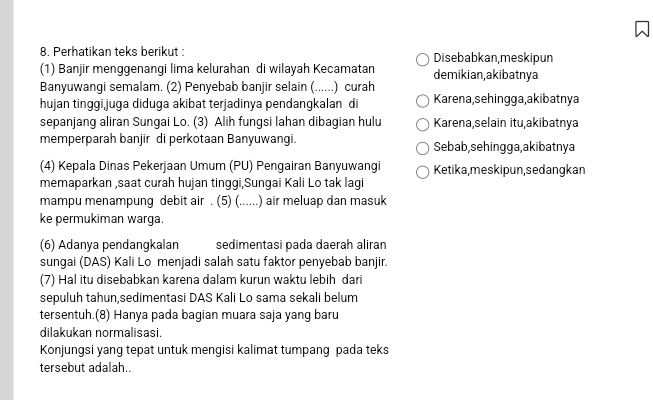 Perhatikan teks berikut : Disebabkan,meskipun 
(1) Banjir menggenangi lima kelurahan di wilayah Kecamatan demikian,akibatnya 
Banyuwangi semalam. (2) Penyebab banjir selain (. ----_- .) curah 
hujan tinggijuga diduga akibat terjadinya pendangkalan di Karena, sehingga,akibatnya 
sepanjang aliran Sungai Lo. (3) Alih fungsi lahan dibagian hulu Karena,selain itu,akibatnya 
memperparah banjir di perkotaan Banyuwangi. Sebab, sehingga,akibatnya 
(4) Kepala Dinas Pekerjaan Umum (PU) Pengairan Banyuwangi Ketika,meskipun, sedangkan 
memaparkan ,saat curah hujan tinggi,Sungai Kali Lo tak lagi 
mampu menampung debit air . (5) (......) air meluap dan masuk 
ke permukiman warga. 
(6) Adanya pendangkalan sedimentasi pada daerah aliran 
sungai (DAS) Kali Lo menjadi salah satu faktor penyebab banjir. 
(7) Hal itu disebabkan karena dalam kurun waktu lebih dari 
sepuluh tahun,sedimentasi DAS Kali Lo sama sekali belum 
tersentuh.(8) Hanya pada bagian muara saja yang baru 
dilakukan normalisasi. 
Konjungsi yang tepat untuk mengisi kalimat tumpang pada teks 
tersebut adalah..