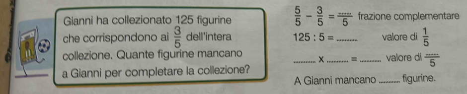 Gianni ha collezionato 125 figurine
 5/5 - 3/5 = (...)/5  frazione complementare 
che corrispondono ai  3/5  dell'intera 125:5= _valore di  1/5 
collezione. Quante figurine mancano ___valore di  ·s /5 
= 
a Gianni per completare la collezione? 
A Gianni mancano _figurine.