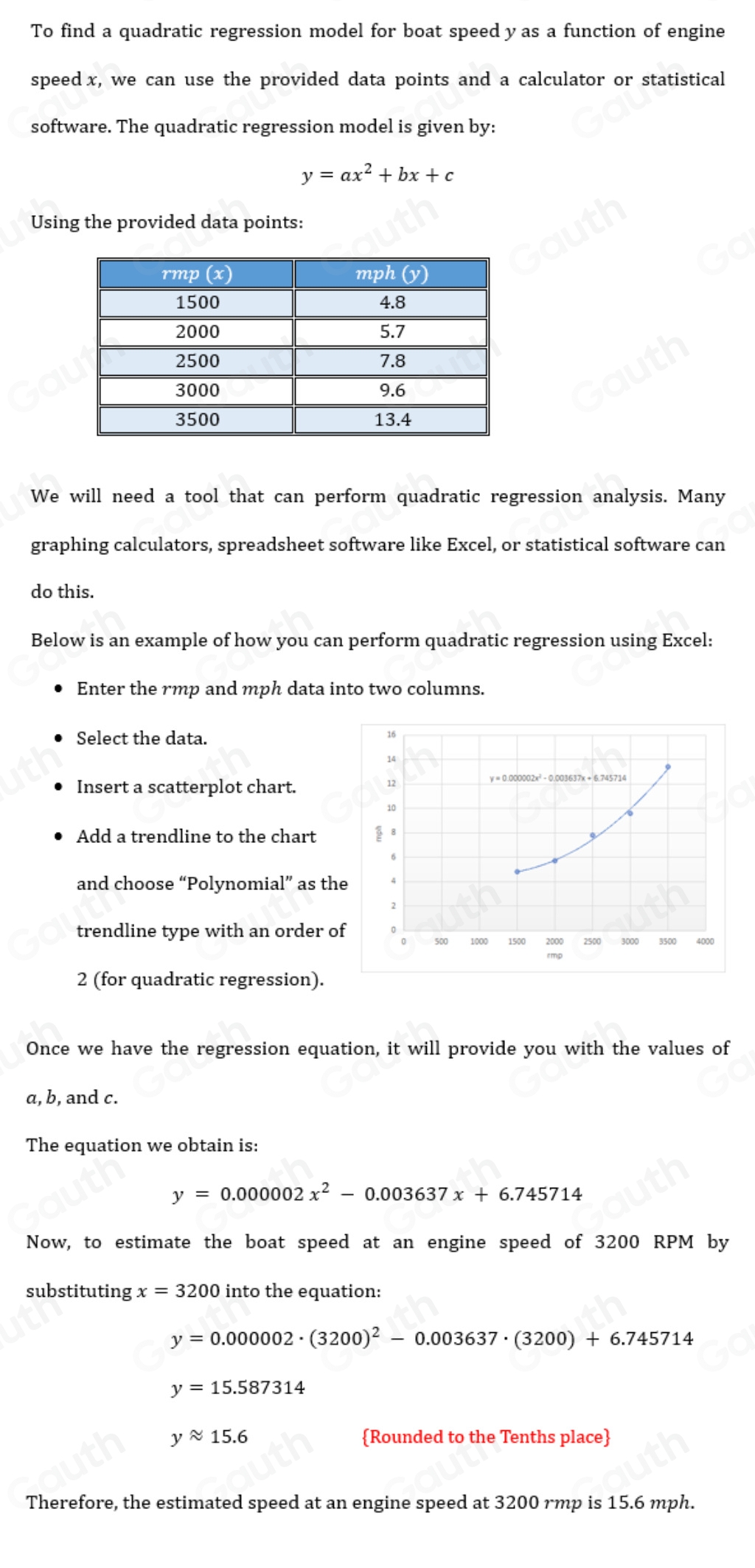 To find a quadratic regression model for boat speed yas a function of engine 
speedx, we can use the provided data points and a calculator or statistical 
software. The quadratic regression model is given by:
y=ax^2+bx+c
Using the provided data points: 
We will need a tool that can perform quadratic regression analysis. Many 
graphing calculators, spreadsheet software like Excel, or statistical software can 
do this. 
Below is an example of how you can perform quadratic regression using Excel: 
Enter the rmp and mph data into two columns. 
Select the data. 
Insert a scatterplot chart. 
Add a trendline to the chart 
and choose “Polynomial” as th 
trendline type with an order o 
2 (for quadratic regression). 
Once we have the regression equation, it will provide you with the values of 
a, b, and c. 
The equation we obtain is:
y=0.000002x^2-0.003637x+6.745714
Now, to estimate the boat speed at an engine speed of 3200 RPM by 
substituting x=3200 into the equation:
y=0.000002· (3200)^2-0.003637· (3200)+6.745714
y=15.587314
yapprox 15.6 Rounded to the Tenths place 
Therefore, the estimated speed at an engine speed at 3200 rmp is 15.6 mph. 
Table 1: ["columnList":["rmp(x)","mph(y)"],"lines":1,"columnList":["1500","4.8"],"lines":2,"columnList":["2000","5.7"],"lines":3,"columnList":["2500","7.8"],"lines":4,"columnList":["3000","9.6"],"lines":5,"columnList":["3500","13.4"],"lines":6]