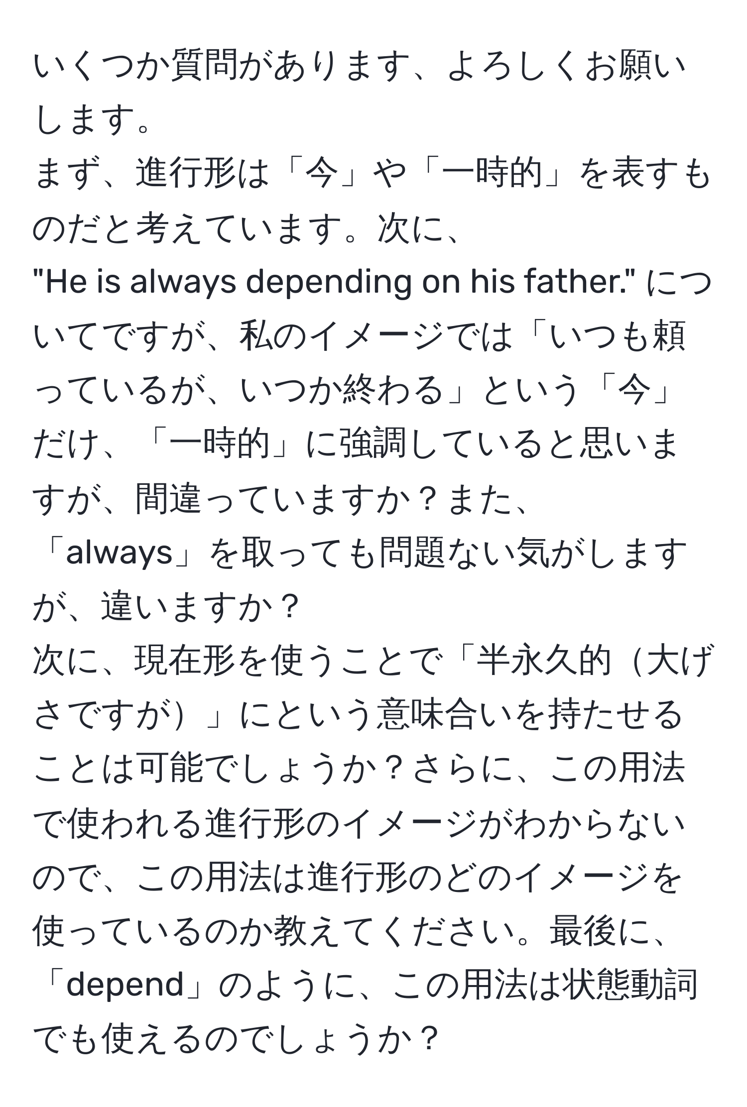 いくつか質問があります、よろしくお願いします。  
まず、進行形は「今」や「一時的」を表すものだと考えています。次に、  
"He is always depending on his father." についてですが、私のイメージでは「いつも頼っているが、いつか終わる」という「今」だけ、「一時的」に強調していると思いますが、間違っていますか？また、「always」を取っても問題ない気がしますが、違いますか？  
次に、現在形を使うことで「半永久的大げさですが」にという意味合いを持たせることは可能でしょうか？さらに、この用法で使われる進行形のイメージがわからないので、この用法は進行形のどのイメージを使っているのか教えてください。最後に、「depend」のように、この用法は状態動詞でも使えるのでしょうか？