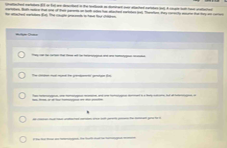 Wrattacited earloibes (JEE or Ee) are described in the textbook as dominant over attacted earobes (ee). A couple both have unatacted 
earobes. Both notice that one of their parents on both sides has attacted eariobes (ee)). Therefore, they comecly assume frat they as carters 
for attached eartobes (Ee). The couple proceeds to have four children. 
Wufgle Ctaic 
They can the certasn that tre will the metercoy gous and ome homy gous recesstive 
The choliden must repess the grandparents' genstype (Ee) 
Twa tetercanygous, ane hamay gous recssive, andare hamazgous domment is a likely autcome, but ell deterago, or 
livo, thee, or all fout tomsgous are also possble 
acted eatstes simpe ioth garens gossess the dominent gene for t 
d the tos too are helerat ous. the bur must he hom gtus recname