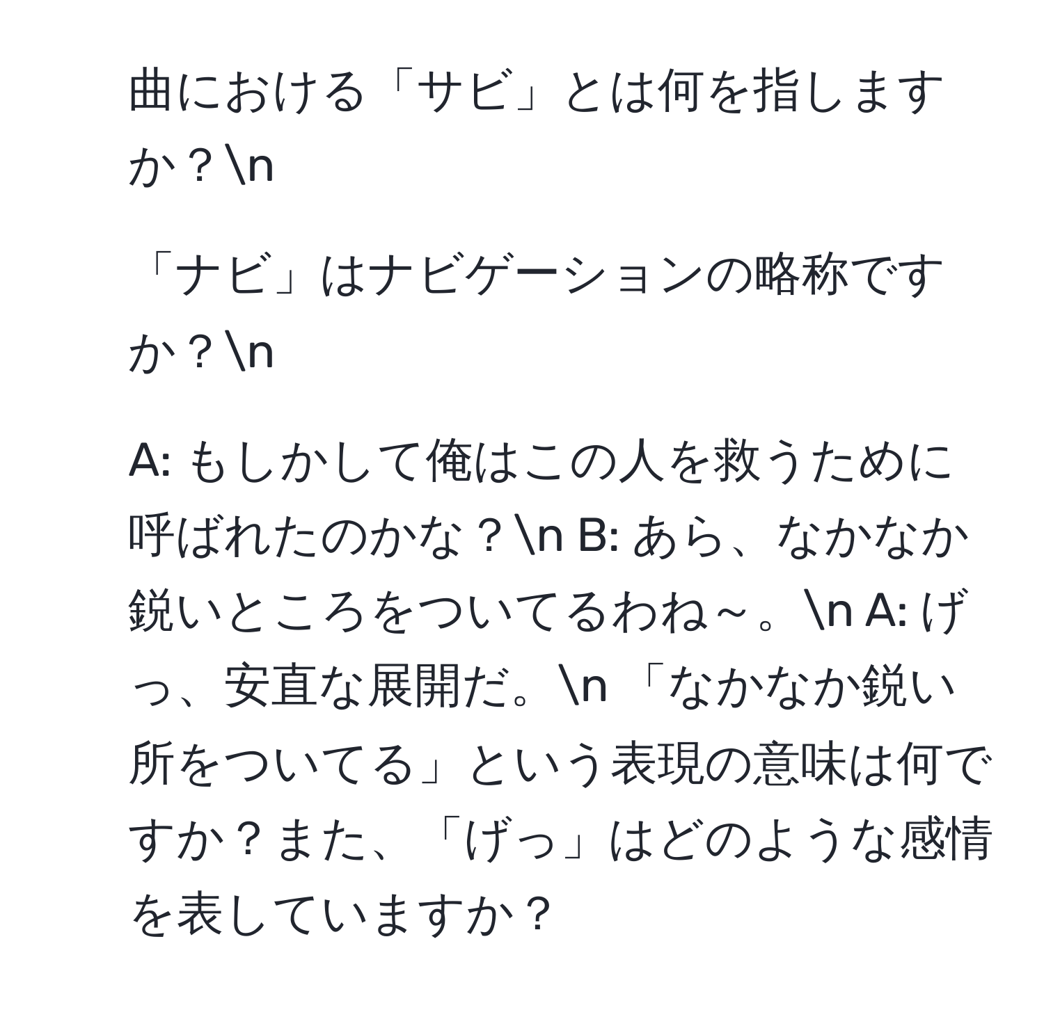 曲における「サビ」とは何を指しますか？n
2. 「ナビ」はナビゲーションの略称ですか？n
3. A: もしかして俺はこの人を救うために呼ばれたのかな？n   B: あら、なかなか鋭いところをついてるわね～。n   A: げっ、安直な展開だ。n   「なかなか鋭い所をついてる」という表現の意味は何ですか？また、「げっ」はどのような感情を表していますか？