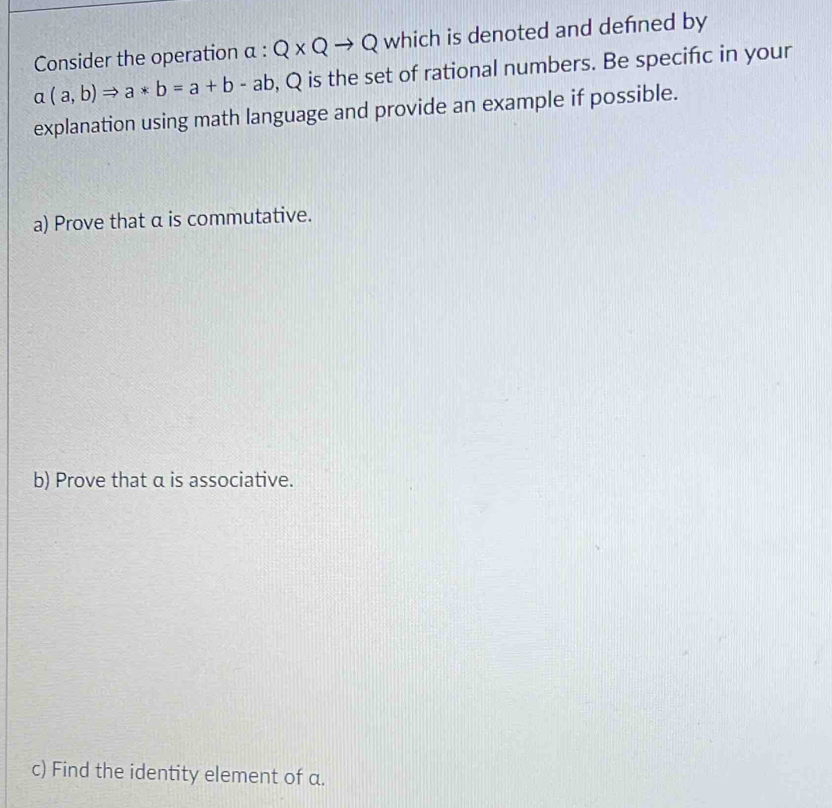 Consider the operation α : Q* Qto Q which is denoted and defned by
a(a,b)Rightarrow a*b=a+b-ab , Q is the set of rational numbers. Be specifc in your 
explanation using math language and provide an example if possible. 
a) Prove that α is commutative. 
b) Prove that α is associative. 
c) Find the identity element of a.