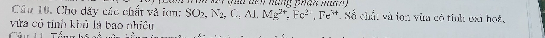 on kếi qua đến háng phân mươi) 
Câu 10. Cho dãy các chất và ion: SO_2, N_2, C, Al, Mg^(2+), Fe^(2+), Fe^(3+). Số chất và ion vừa có tính oxi hoá, 
vừa có tính khử là bao nhiêu 
Câu 11 Tổng