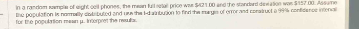 In a random sample of eight cell phones, the mean full retail price was $421.00 and the standard deviation was $157.00. Assume 
the population is normally distributed and use the t-distribution to find the margin of error and construct a 99% confidence interval 
for the population mean μ. Interpret the results.