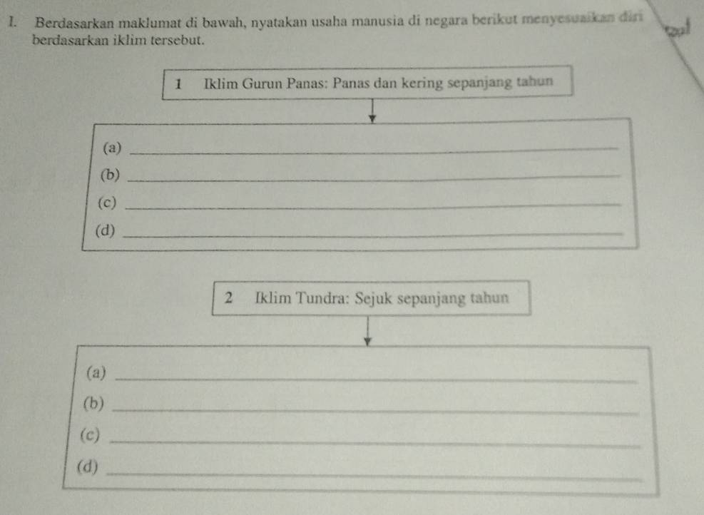 Berdasarkan maklumat di bawah, nyatakan usaha manusia di negara berikut menyesuaikan diri 
berdasarkan iklim tersebut. 
1 Iklim Gurun Panas: Panas dan kering sepanjang tahun 
(a)_ 
(b)_ 
(c)_ 
(d)_ 
2 Iklim Tundra: Sejuk sepanjang tahun 
(a)_ 
(b)_ 
(c)_ 
(d)_