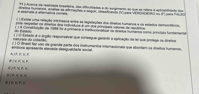 11 ) Acerca da realidade brasileira, das dificuldades e do surgimento ao que se refere à aplicabilidade dos
direitos humanos, analise as afirmações a seguir, classificando (V) para VERDADEIRO ou (F) para FALSO
e assinale a alternativa correta.
( ) Existe uma relação intrínseca entre as legislações dos direitos humanos e os estados democráticos,
pois respeitar os direitos dos indivíduos é um dos principais valores da república.
( ) A Constituição de 1988 foi a primeira a institucionalizar os direitos humanos como princípio fundamental
do Estado.
 ) O Estado é o órgão responsável que consegue garantir a aplicação da lei que protege os direitos
naturais do cidadão.
) O Brasil faz uso de grande parte dos instrumentos internacionais que abordam os direitos humanos,
embora apresente elevada desigualdade social.
A ) F, F, V, F.
B ) V, F, V, F.
C ) F, V, F, V.
D ) F, V, V, V.
E ) V, V, F, V.