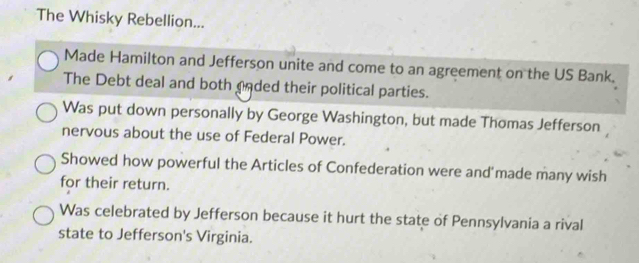 The Whisky Rebellion...
Made Hamilton and Jefferson unite and come to an agreement on the US Bank.
The Debt deal and both cnded their political parties.
Was put down personally by George Washington, but made Thomas Jefferson
nervous about the use of Federal Power.
Showed how powerful the Articles of Confederation were and'made many wish
for their return.
Was celebrated by Jefferson because it hurt the state of Pennsylvania a rival
state to Jefferson's Virginia.