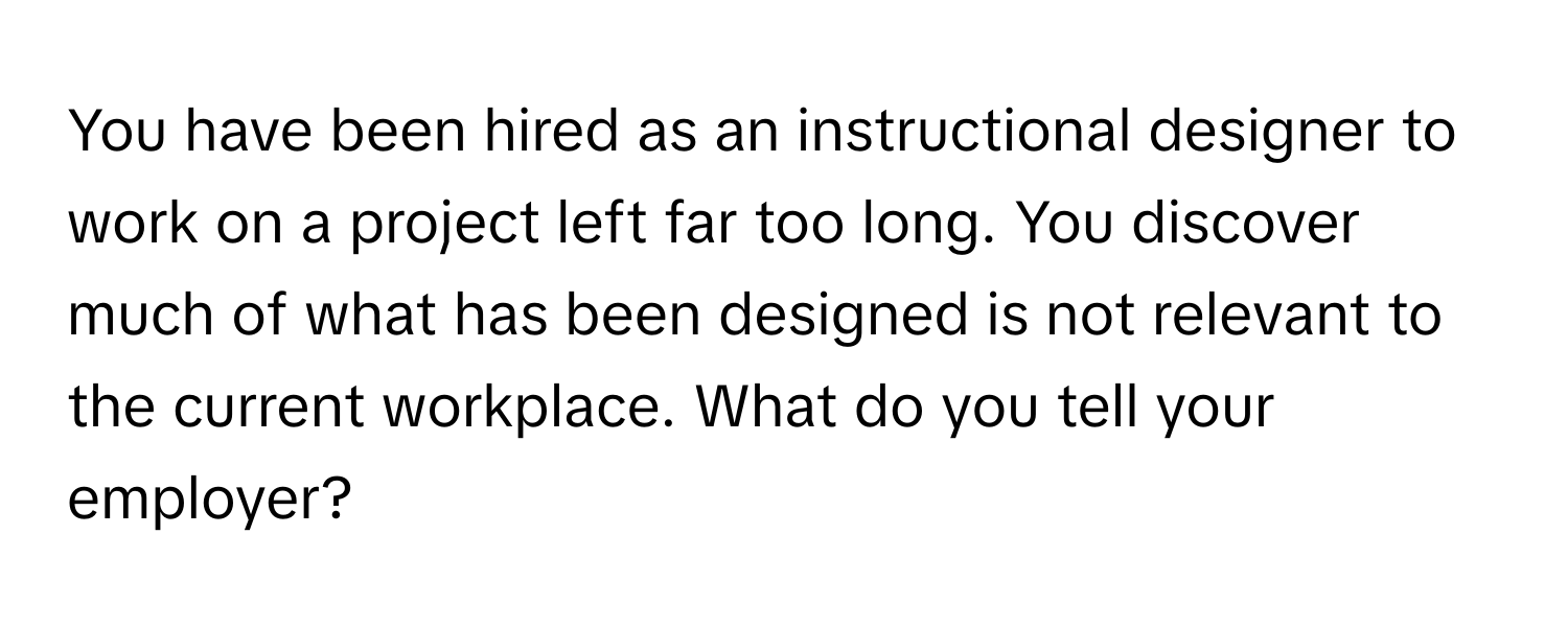 You have been hired as an instructional designer to work on a project left far too long. You discover much of what has been designed is not relevant to the current workplace. What do you tell your employer?