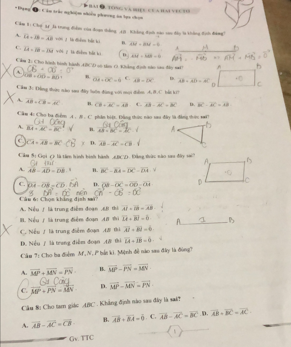 BAi 2. Tổng và Hiệu Cua hai VECTU
*Dạng 1: Câu trắc nghiệm nhiều phương án lựa chọn
Câu 1: Chợ M là trung điểm của đoạn thắng AB Khẳng định nào sau đây là khẳng định đúng?
A. vector LA+vector IB=vector AB với/ là điểm bắt ki B. overline AM+overline BM=overline 0
A
C. overline IA+overline IB=overline IM với  là điểm bắt kì D. vector AM+vector MB=0 _
Câu 2: Cho hình bình hành ABCD có tâm O, Khẳng định nào sau đây sai?
A
A. vector OB+vector OD=vector BD 3 B. vector OA+vector OC=vector 0 C. vector AB=vector DC. D. overline AB+overline AD=overline AC
D
Câu 3: Đẳng thức nào sau đây luôn đứng với mọi điểm A,B,C bắt kì?
A. overline AB+overline CB=overline AC· B. vector CB+vector AC=vector AB C. vector AB-vector AC=vector BC· D. vector BC-vector AC=vector AB·
Câu 4: Cho ba điểm A , B , C phân biệt. Đằng thức nào sau đây là đẳng thức sai?
A. overline BA+overline AC=overline BC B. vector AB+vector BC=vector AC
C. vector CA+vector AB=vector BC D. overline AB-overline AC=overline CB
Câu 5: Gọi ( là tâm hình bình hành ABCD. Đằng thức nào sau đây sai?
A. overline AB-overline AD=overline DB B. vector BC-vector BA=vector DC-vector DA √
C. overline OA-overline OB=overline CD D. vector OB-vector OC=vector OD-vector OA·
Câu 6: Chọn khăng định sai?
A. Nếu / là trung điểm đoạn AB thì vector AI+vector IB=vector AB·
B. Nếu / là trung điểm đoạn AB thì vector IA+vector BI=vector 0· _
C. Nếu / là trung điểm đoạn AB thì vector AI+vector BI=vector 0·
D. Nếu / là trung điểm đoạn AB thì vector IA+vector IB=vector 0·
Câu 7: Cho ba điểm M,N,P bất kì. Mệnh đề nào sau đây là đúng?
A. vector MP+vector MN=vector PN· B. vector MP-vector PN=vector MN·
C. vector MP+vector PN=vector MN· D. vector MP-vector MN=vector PN·
Câu 8: Cho tam giác ABC . Khẳng định nào sau đây là sai?
A. vector AB-vector AC=vector CB· B. vector AB+vector BA=vector 0. C. vector AB-vector AC=vector BC. D. vector AB+vector BC=vector AC·
1
Gv. TTC